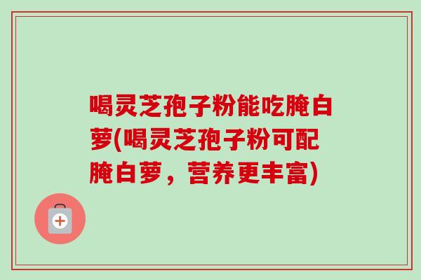 喝灵芝孢子粉能吃腌白萝(喝灵芝孢子粉可配腌白萝，营养更丰富)