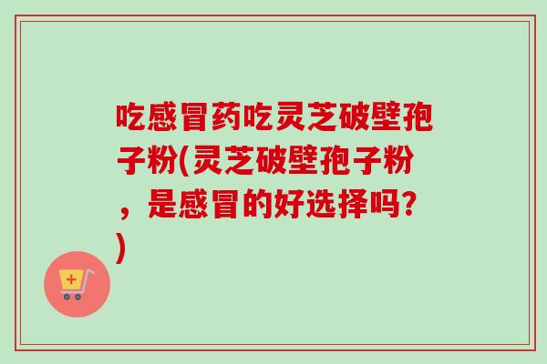 吃感冒药吃灵芝破壁孢子粉(灵芝破壁孢子粉，是感冒的好选择吗？)