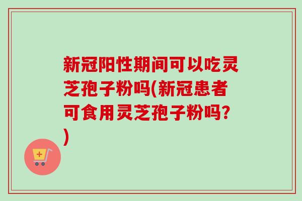 新冠阳性期间可以吃灵芝孢子粉吗(新冠患者可食用灵芝孢子粉吗?) 新冠阳性期间可以吃灵芝孢子粉吗(新冠患者可食用灵芝孢子粉吗?)