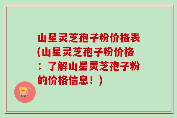 山星灵芝孢子粉价格表(山星灵芝孢子粉价格:了解山星灵芝孢子粉的价格信息!) 山星灵芝孢子粉价格表(山星灵芝孢子粉价格:了解山星灵芝孢子粉的价格信息!)