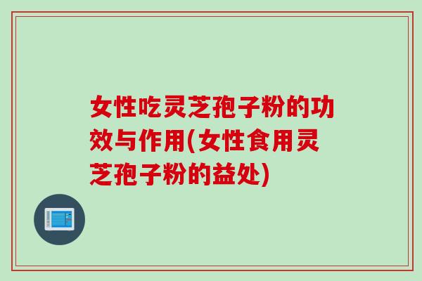 女性吃灵芝孢子粉的功效与作用(女性食用灵芝孢子粉的益处)