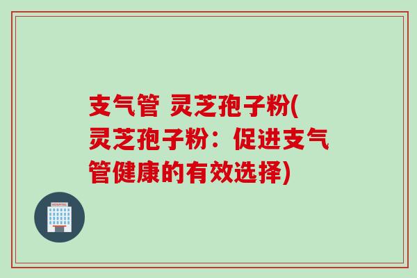 支气管 灵芝孢子粉(灵芝孢子粉：促进支气管健康的有效选择)