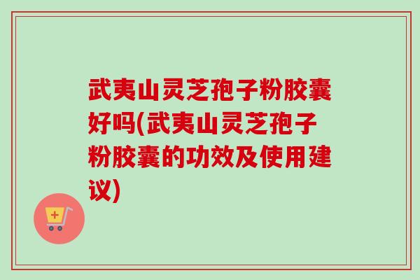 武夷山灵芝孢子粉胶囊好吗(武夷山灵芝孢子粉胶囊的功效及使用建议)