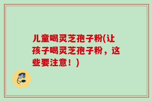 儿童喝灵芝孢子粉(让孩子喝灵芝孢子粉，这些要注意！)