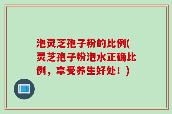 泡灵芝孢子粉的比例(灵芝孢子粉泡水正确比例，享受养生好处！)