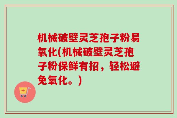 机械破壁灵芝孢子粉易氧化(机械破壁灵芝孢子粉保鲜有招，轻松避免氧化。)