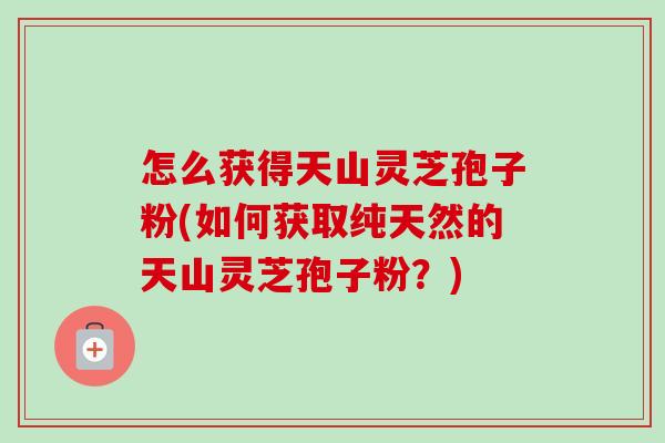 怎么获得天山灵芝孢子粉(如何获取纯天然的天山灵芝孢子粉?) 怎么获得天山灵芝孢子粉(如何获取纯天然的天山灵芝孢子粉?)