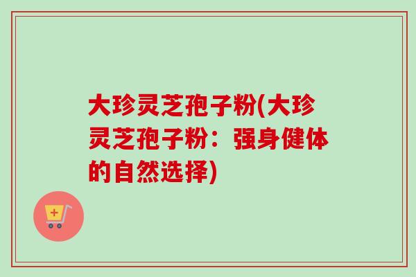 大珍灵芝孢子粉(大珍灵芝孢子粉：强身健体的自然选择)
