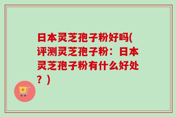日本灵芝孢子粉好吗(评测灵芝孢子粉：日本灵芝孢子粉有什么好处？)