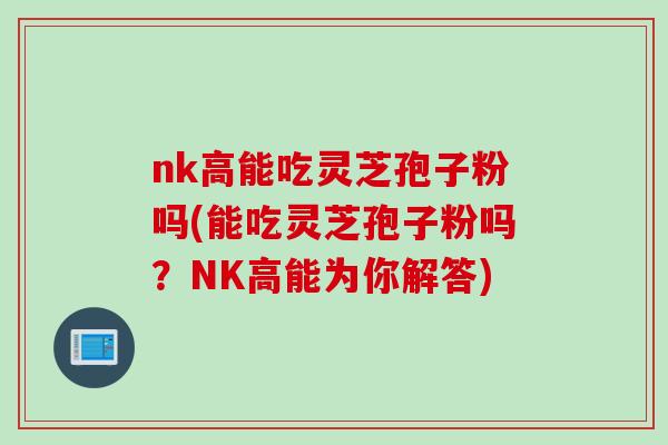 nk高能吃灵芝孢子粉吗(能吃灵芝孢子粉吗？NK高能为你解答)