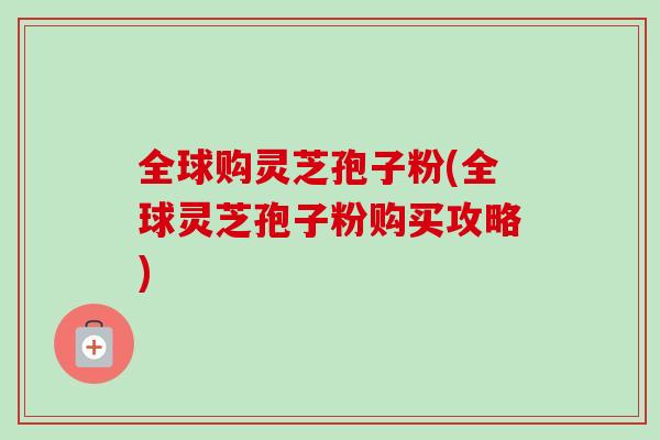 全球购灵芝孢子粉(全球灵芝孢子粉购买攻略)