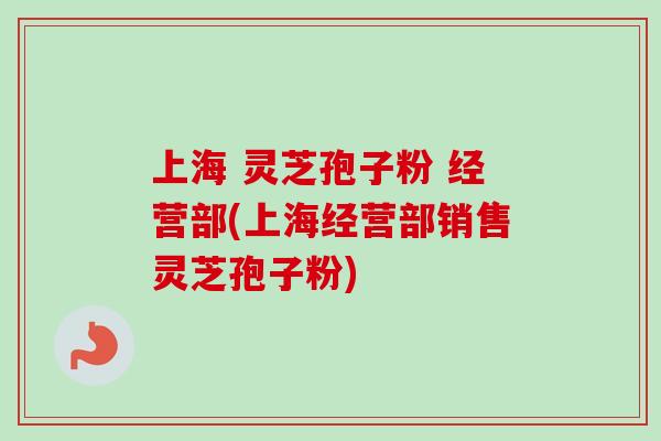 上海 灵芝孢子粉 经营部(上海经营部销售灵芝孢子粉)