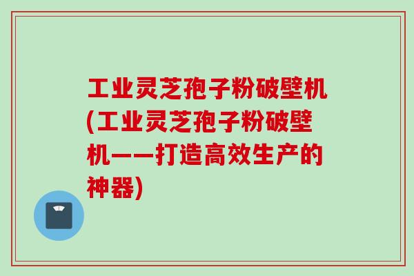 工业灵芝孢子粉破壁机(工业灵芝孢子粉破壁机——打造高效生产的神器)