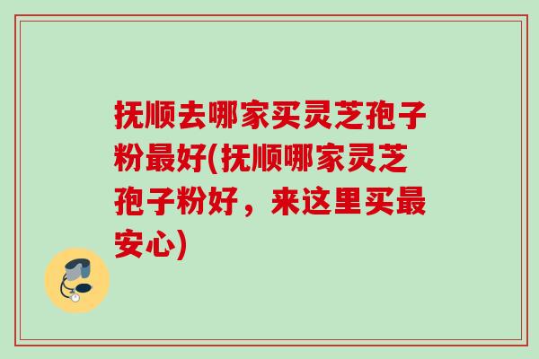 抚顺去哪家买灵芝孢子粉最好(抚顺哪家灵芝孢子粉好，来这里买最安心)