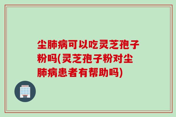 尘肺病可以吃灵芝孢子粉吗(灵芝孢子粉对尘肺病患者有帮助吗)