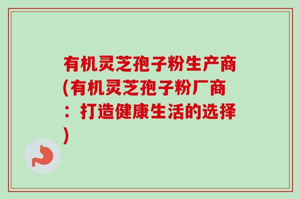 有机灵芝孢子粉生产商(有机灵芝孢子粉厂商：打造健康生活的选择)