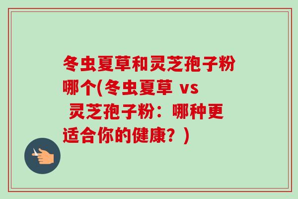 冬虫夏草和灵芝孢子粉哪个(冬虫夏草 vs 灵芝孢子粉：哪种更适合你的健康？)