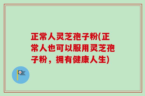正常人灵芝孢子粉(正常人也可以服用灵芝孢子粉，拥有健康人生)