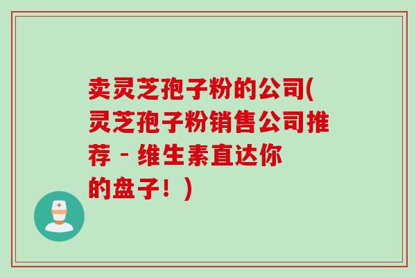卖灵芝孢子粉的公司(灵芝孢子粉销售公司推荐 - 维生素直达你的盘子！)