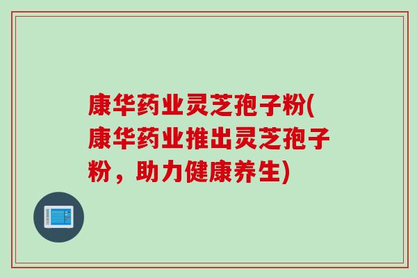 康华药业灵芝孢子粉(康华药业推出灵芝孢子粉，助力健康养生)