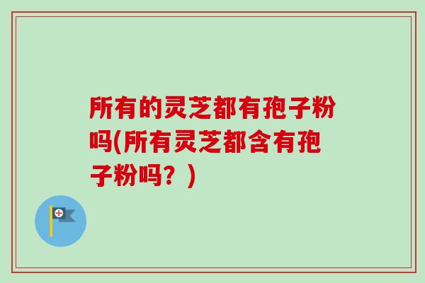 所有的灵芝都有孢子粉吗(所有灵芝都含有孢子粉吗?) 所有的灵芝都有孢子粉吗(所有灵芝都含有孢子粉吗?)