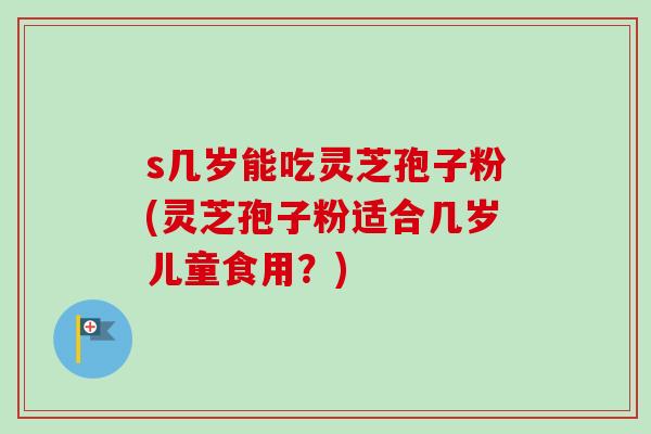 s几岁能吃灵芝孢子粉(灵芝孢子粉适合几岁儿童食用?) s几岁能吃灵芝孢子粉(灵芝孢子粉适合几岁儿童食用?)
