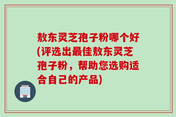 敖东灵芝孢子粉哪个好(评选出最佳敖东灵芝孢子粉，帮助您选购适合自己的产品)