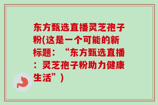 东方甄选直播灵芝孢子粉(这是一个可能的新标题：“东方甄选直播：灵芝孢子粉助力健康生活”)