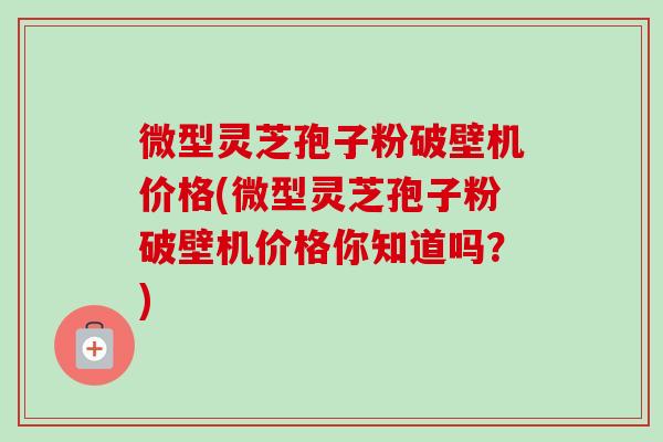 微型灵芝孢子粉破壁机价格(微型灵芝孢子粉破壁机价格你知道吗？)