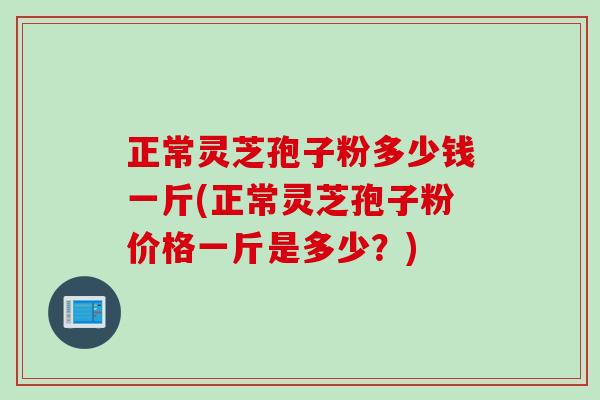 正常灵芝孢子粉多少钱一斤(正常灵芝孢子粉价格一斤是多少?) 正常灵芝孢子粉多少钱一斤(正常灵芝孢子粉价格一斤是多少?)