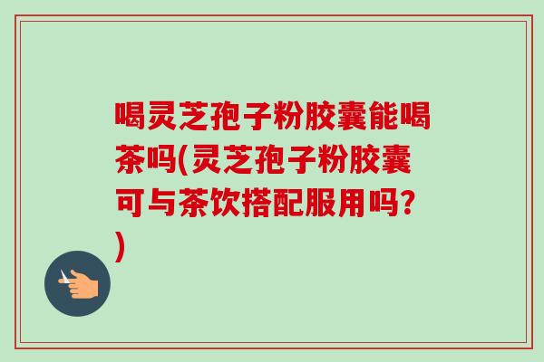 喝灵芝孢子粉胶囊能喝茶吗(灵芝孢子粉胶囊可与茶饮搭配服用吗？)
