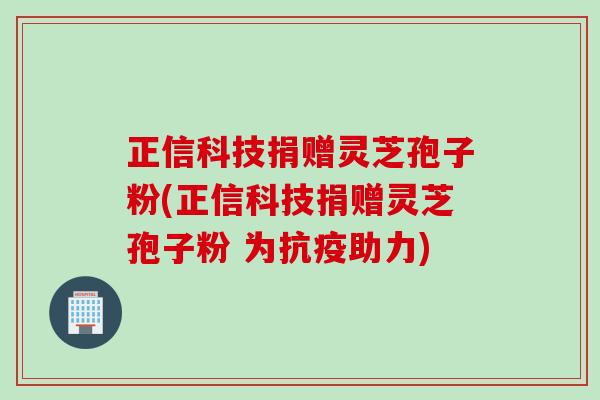 正信科技捐赠灵芝孢子粉(正信科技捐赠灵芝孢子粉 为抗疫助力)