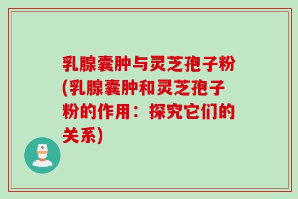 乳腺囊肿与灵芝孢子粉(乳腺囊肿和灵芝孢子粉的作用：探究它们的关系)