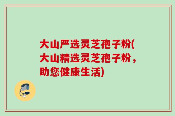 大山严选灵芝孢子粉(大山精选灵芝孢子粉,助您健康生活) 大山严选灵芝孢子粉(大山精选灵芝孢子粉,助您健康生活)