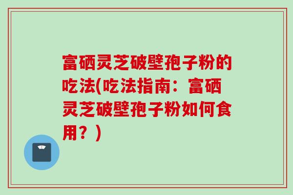 富硒灵芝破壁孢子粉的吃法(吃法指南：富硒灵芝破壁孢子粉如何食用？)