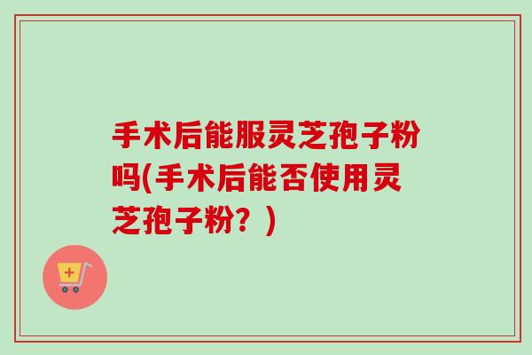 手术后能服灵芝孢子粉吗(手术后能否使用灵芝孢子粉？)