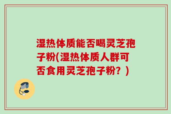 湿热体质能否喝灵芝孢子粉(湿热体质人群可否食用灵芝孢子粉？)