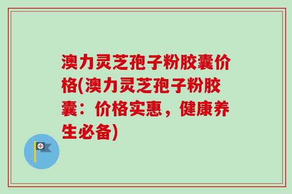 澳力灵芝孢子粉胶囊价格(澳力灵芝孢子粉胶囊：价格实惠，健康养生必备)