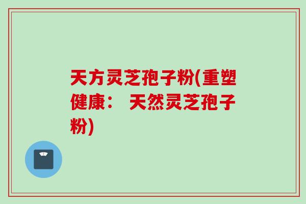 天方灵芝孢子粉(重塑健康： 天然灵芝孢子粉)
