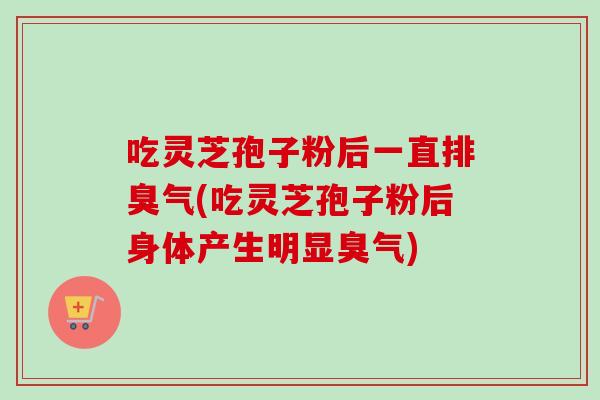 吃灵芝孢子粉后一直排臭气(吃灵芝孢子粉后身体产生明显臭气)