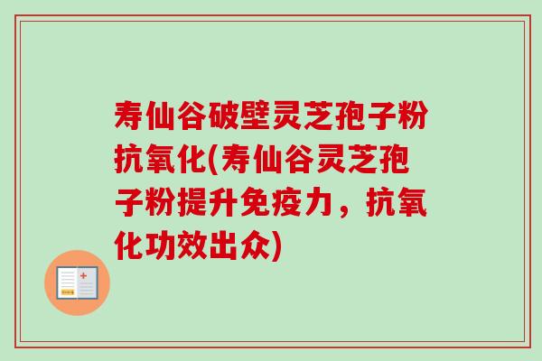 寿仙谷破壁灵芝孢子粉抗氧化(寿仙谷灵芝孢子粉提升免疫力，抗氧化功效出众)