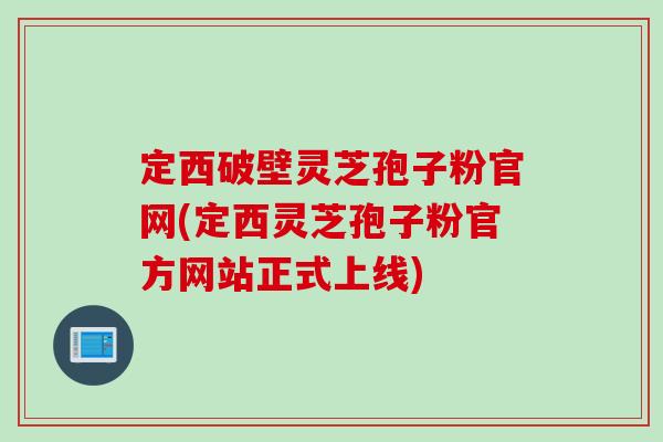 定西破壁灵芝孢子粉官网(定西灵芝孢子粉官方网站正式上线)