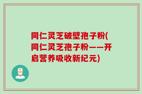 同仁灵芝破壁孢子粉(同仁灵芝孢子粉——开启营养吸收新纪元)