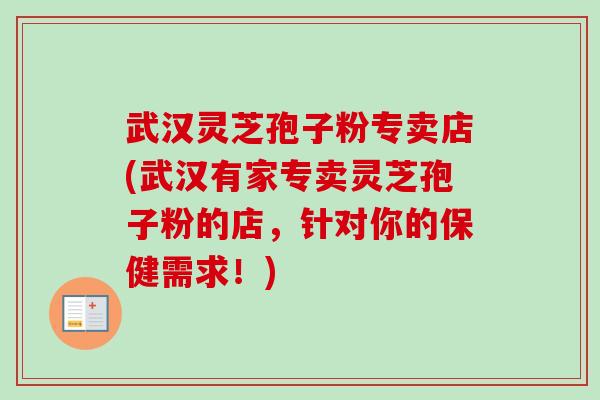 武汉灵芝孢子粉专卖店(武汉有家专卖灵芝孢子粉的店，针对你的保健需求！)