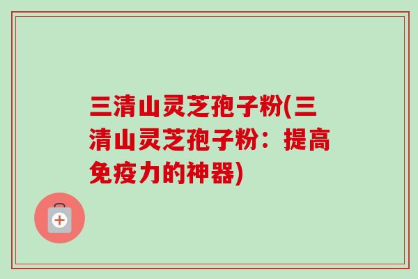 三清山灵芝孢子粉(三清山灵芝孢子粉：提高免疫力的神器)