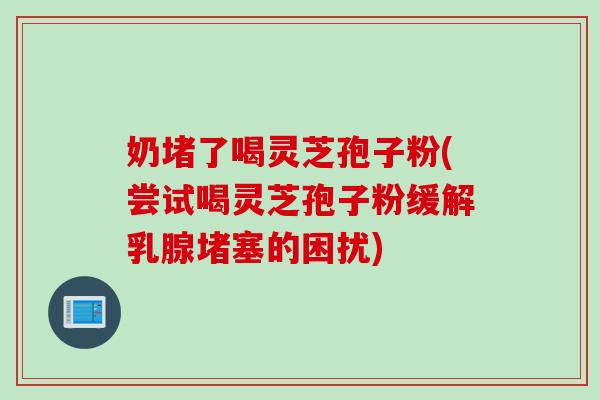 奶堵了喝灵芝孢子粉(尝试喝灵芝孢子粉缓解乳腺堵塞的困扰)