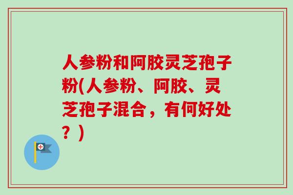 人参粉和阿胶灵芝孢子粉(人参粉、阿胶、灵芝孢子混合，有何好处？)