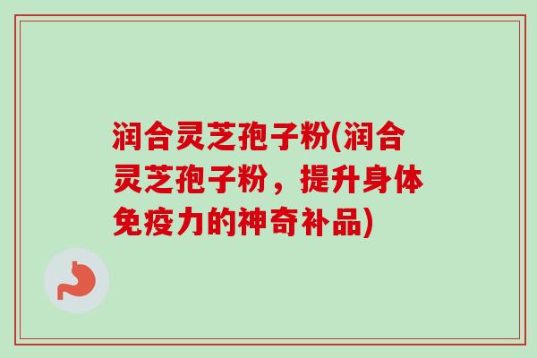 润合灵芝孢子粉(润合灵芝孢子粉，提升身体免疫力的神奇补品)