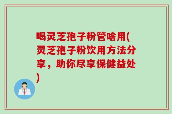 喝灵芝孢子粉管啥用(灵芝孢子粉饮用方法分享，助你尽享保健益处)