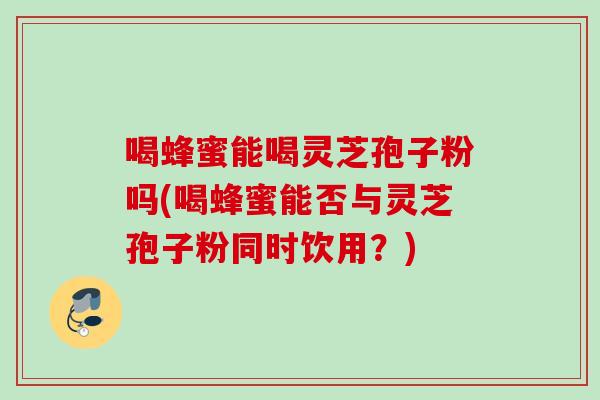 喝蜂蜜能喝灵芝孢子粉吗(喝蜂蜜能否与灵芝孢子粉同时饮用？)